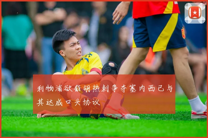 利物浦欲截胡热刺争夺塞内西已与其达成口头协议