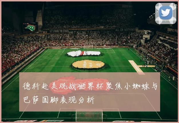 德科赴美观战世界杯聚焦小蜘蛛与巴萨国脚表现分析