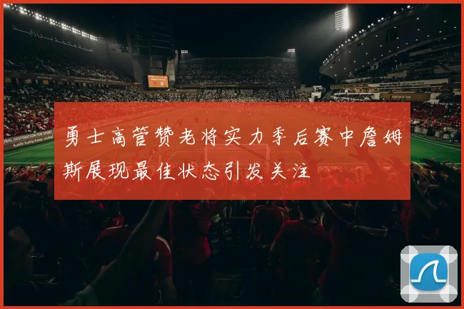 勇士高管赞老将实力季后赛中詹姆斯展现最佳状态引发关注
