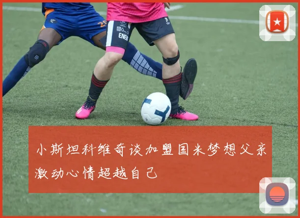 小斯坦科维奇谈加盟国米梦想父亲激动心情超越自己