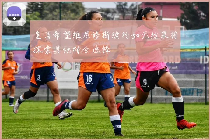 皇马希望维尼修斯续约如无结果将探索其他转会选择