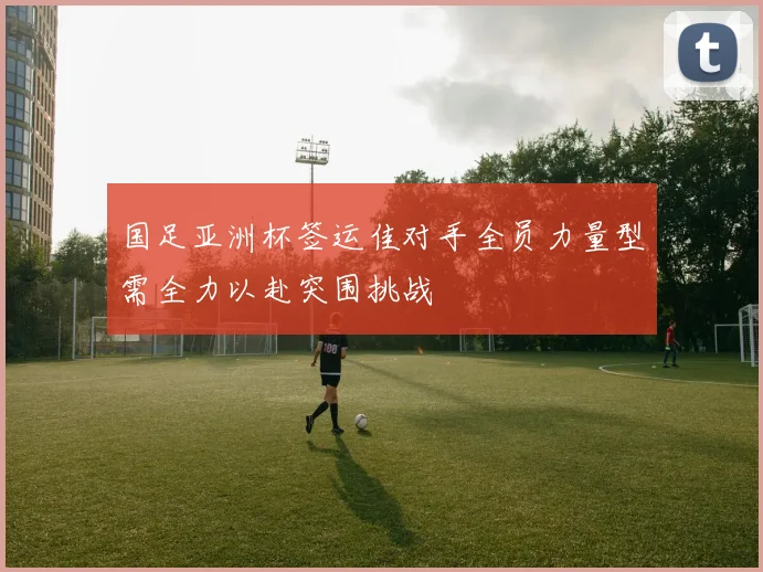 国足亚洲杯签运佳对手全员力量型需全力以赴突围挑战